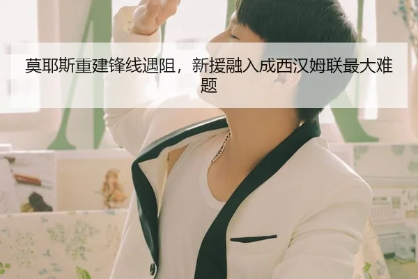 莫耶斯重建锋线遇阻，新援融入成西汉姆联最大难题