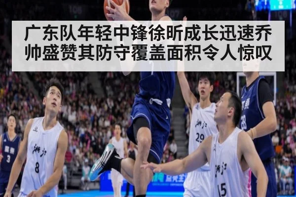 广东队年轻中锋徐昕成长迅速乔帅盛赞其防守覆盖面积令人惊叹