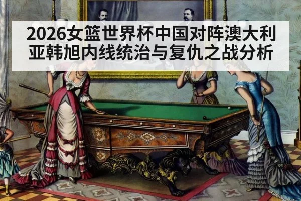 2026女篮世界杯中国对阵澳大利亚韩旭内线统治与复仇之战分析